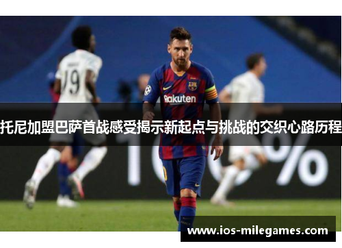 托尼加盟巴萨首战感受揭示新起点与挑战的交织心路历程