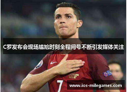 C罗发布会现场尴尬时刻全程问号不断引发媒体关注