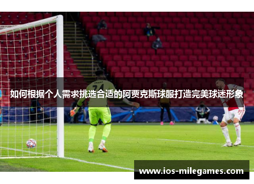 如何根据个人需求挑选合适的阿贾克斯球服打造完美球迷形象