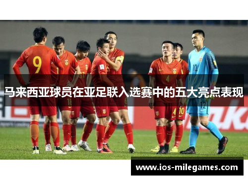 马来西亚球员在亚足联入选赛中的五大亮点表现