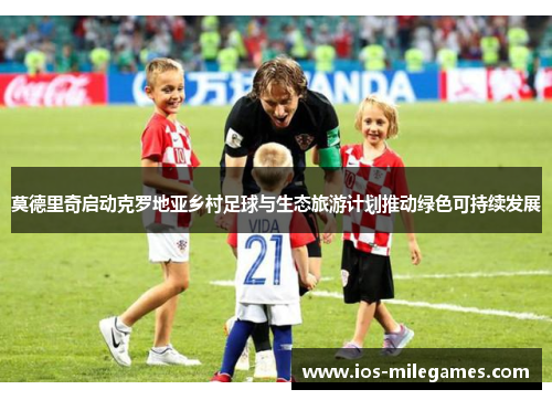 莫德里奇启动克罗地亚乡村足球与生态旅游计划推动绿色可持续发展 莫德里奇启动克罗地亚乡村足球与生态旅游计划推动绿色可持续发展