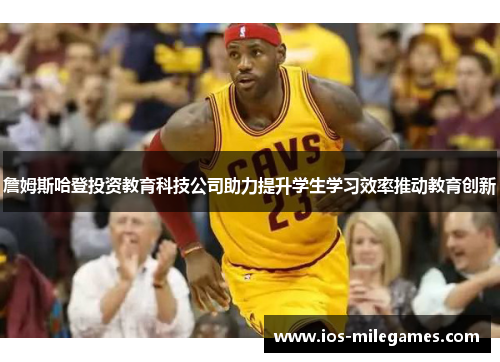 詹姆斯哈登投资教育科技公司助力提升学生学习效率推动教育创新 詹姆斯哈登投资教育科技公司助力提升学生学习效率推动教育创新