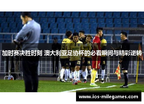 加时赛决胜时刻 澳大利亚足协杯的必看瞬间与精彩逆转 加时赛决胜时刻 澳大利亚足协杯的必看瞬间与精彩逆转