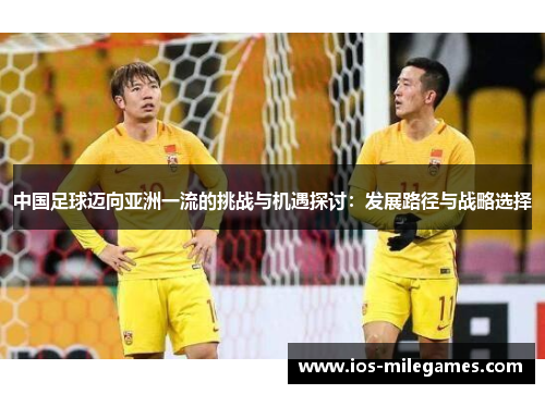 中国足球迈向亚洲一流的挑战与机遇探讨:发展路径与战略选择 中国足球迈向亚洲一流的挑战与机遇探讨:发展路径与战略选择
