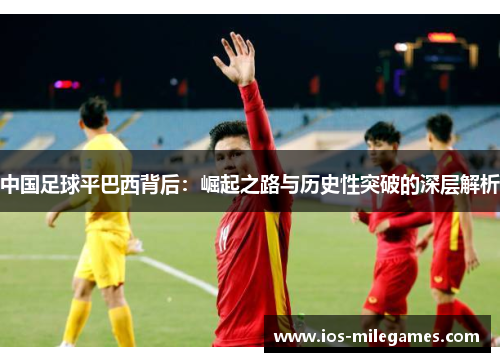 中国足球平巴西背后:崛起之路与历史性突破的深层解析 中国足球平巴西背后:崛起之路与历史性突破的深层解析