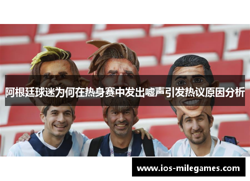 阿根廷球迷为何在热身赛中发出嘘声引发热议原因分析 阿根廷球迷为何在热身赛中发出嘘声引发热议原因分析