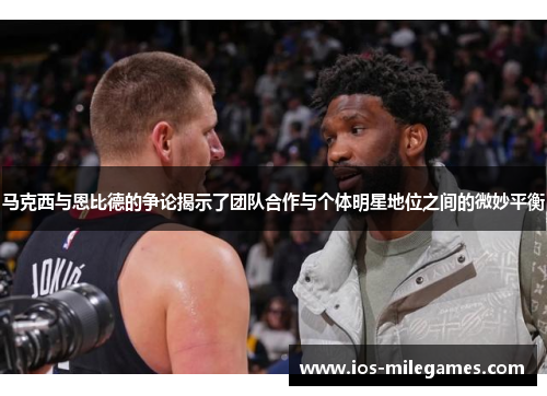 马克西与恩比德的争论揭示了团队合作与个体明星地位之间的微妙平衡