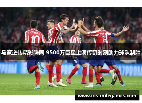 马竞逆转精彩瞬间 9500万巨星上演传奇时刻助力球队制胜